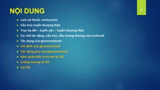 NỘI DUNG
 Lịch sử thuốc corticocoid
 Cấu trúc tuyến thượng thận
 Trục hạ đồi – tuyến yên – tuyến thượng thận
 Cơ chế tác động, cấu trúc, liều tương đương của corticoid
 Tác dụng của glucocorticoid
 Chỉ định của glucocorticoid
 Tác dụng phụ của glucocorticoid
 Kém phát triển ở trẻ em do GC
 Loãng xương do GC
 Cai GC
2
 