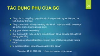  Tăng cân do tăng lắng đọng chất béo ở tạng và thân người (béo phì) và
kích thích sự thèm ăn
 Tăng cortisol máu với việc sử dụng kéo dài và / hoặc quá nhiều (còn được
gọi là hội chứng Cushing ngoại sinh)
 Suy giảm trí nhớ và sự chú ý*
 Suy thượng thận (nếu sử dụng trong thời gian dài và dừng lại đột ngột mà
không giảm liều)
 Thoái hóa cơ (phân giải protein), yếu cơ, giảm khối lượng cơ bắp và sửa
chữa
 U mỡ (lipomatosis) trong khoang ngoài màng cứng**
20
TÁC DỤNG PHỤ CỦA GC
*Neurology 47 (6): 1396–402 **Endocrinol. Metab. 11 (3): 86–90
 