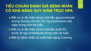 TIÊU CHUẨN ĐÁNH GIÁ BỆNH NHÂN
CÓ KHẢ NĂNG SUY GIẢM TRỤC HPA
 Bất cứ ai đã nhận được một liều glucocorticoid
tương đương với hơn 20 mg prednisone một
ngày trong hơn ba tuần
 Bất cứ ai đã nhận được một liều buổi tối /
trước đi ngủ prednisone trong một vài tuần
 Bất kỳ bệnh nhân có xuất hiện dạng Cushing
35
 