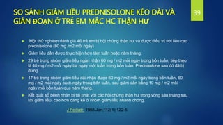 SO SÁNH GIẢM LIỀU PREDNISOLONE KÉO DÀI VÀ
GIÁN ĐOẠN Ở TRẺ EM MẮC HC THẬN HƯ
 Một thử nghiệm đánh giá 46 trẻ em bị hội chứng thận hư và được điều trị với liều cao
prednisolone (60 mg /m2 mỗi ngày)
 Giảm liều dần được thực hiện hơn tám tuần hoặc năm tháng.
 29 trẻ trong nhóm giảm liều ngắn nhận 60 mg / m2 mỗi ngày trong bốn tuần, tiếp theo
là 40 mg / m2 mỗi ngày ba ngày một tuần trong bốn tuần. Prednisolone sau đó đã bị
dừng.
 17 trẻ trong nhóm giảm liều dài nhận được 60 mg / m2 mỗi ngày trong bốn tuần, 60
mg / m2 mỗi ngày cách ngày trong bốn tuần, sau giảm dần bằng 10 mg / m2 mỗi
ngày mỗi bốn tuần qua năm tháng.
 Kết quả: số bệnh nhân bị tái phát với các hội chứng thận hư trong vòng sáu tháng sau
khi giảm liều cao hơn đáng kể ở nhóm giảm liều nhanh chóng.
39
J Pediatr. 1988 Jan;112(1):122-6.
 