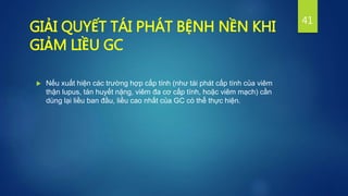  Nếu xuất hiện các trường hợp cấp tính (như tái phát cấp tính của viêm
thận lupus, tán huyết nặng, viêm đa cơ cấp tính, hoặc viêm mạch) cần
dùng lại liều ban đầu, liều cao nhất của GC có thể thực hiện.
41
GIẢI QUYẾT TÁI PHÁT BỆNH NỀN KHI
GIẢM LIỀU GC
 