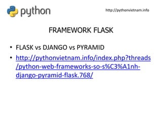 FRAMEWORK FLASK
• FLASK vs DJANGO vs PYRAMID
• http://pythonvietnam.info/index.php?threads
/python-web-frameworks-so-s%C3%A1nh-
django-pyramid-flask.768/
http://pythonvietnam.info
 