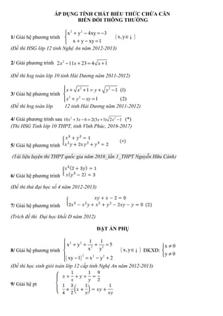 ÁP DỤNG TÍNH CHẤT BIỂU THỨC CHỨA CĂN
BIẾN ĐỔI THÔNG THƯỜNG
1/ Giải hệ phương trình ( )
2 2
x y 4xy 3
x,y
x y xy 1
 + − = −
∈
+ − =
¡
(Đề thi HSG lớp 12 tỉnh Nghệ An năm 2012-2013)
2/ Giải phương trình 2
2 11 23 4 1x x x− + = +
(Đề thi hsg toán lớp 10 tỉnh Hải Dương năm 2011-2012)
3/ Giải hệ phương trình
2 2
2 2
1 1 (1)
1 (2)
x x y y
x y xy
 + + = + −

+ − =
(Đề thi hsg toán lớp 12 tỉnh Hải Dương năm 2011-2012)
4/ Giải phương trình sau 2 2
10 3 6 2(3 1) 2 1x x x x+ − = + − (*)
(Thi HSG Tỉnh lớp 10 THPT, tỉnh Vĩnh Phúc, 2016-2017)
5/ Giải hệ phương trình
(Tài liệu luyện thi THPT quốc gia năm 2016_lần 1_THPT Nguyễn Hữu Cảnh)
6/ Giải hệ phương trình
(Đề thi thử đại học số 4 năm 2012-2013)
7/ Giải hệ phương trình
(Trích đề thi Đại học khối D năm 2012)
ĐẶT ẨN PHỤ
8/ Giải hệ phương trình
( )
( )
2 2
2 2
2 2 2
1 1
x y 5
x y x,y
xy 1 x y 2

+ + + =
∈
 − = − +
¡ ĐKXĐ:
x 0
y 0
≠

≠
(Đề thi học sinh giỏi toán lớp 12 cấp tỉnh Nghệ An năm 2012-2013)
9/ Giải hệ pt
 