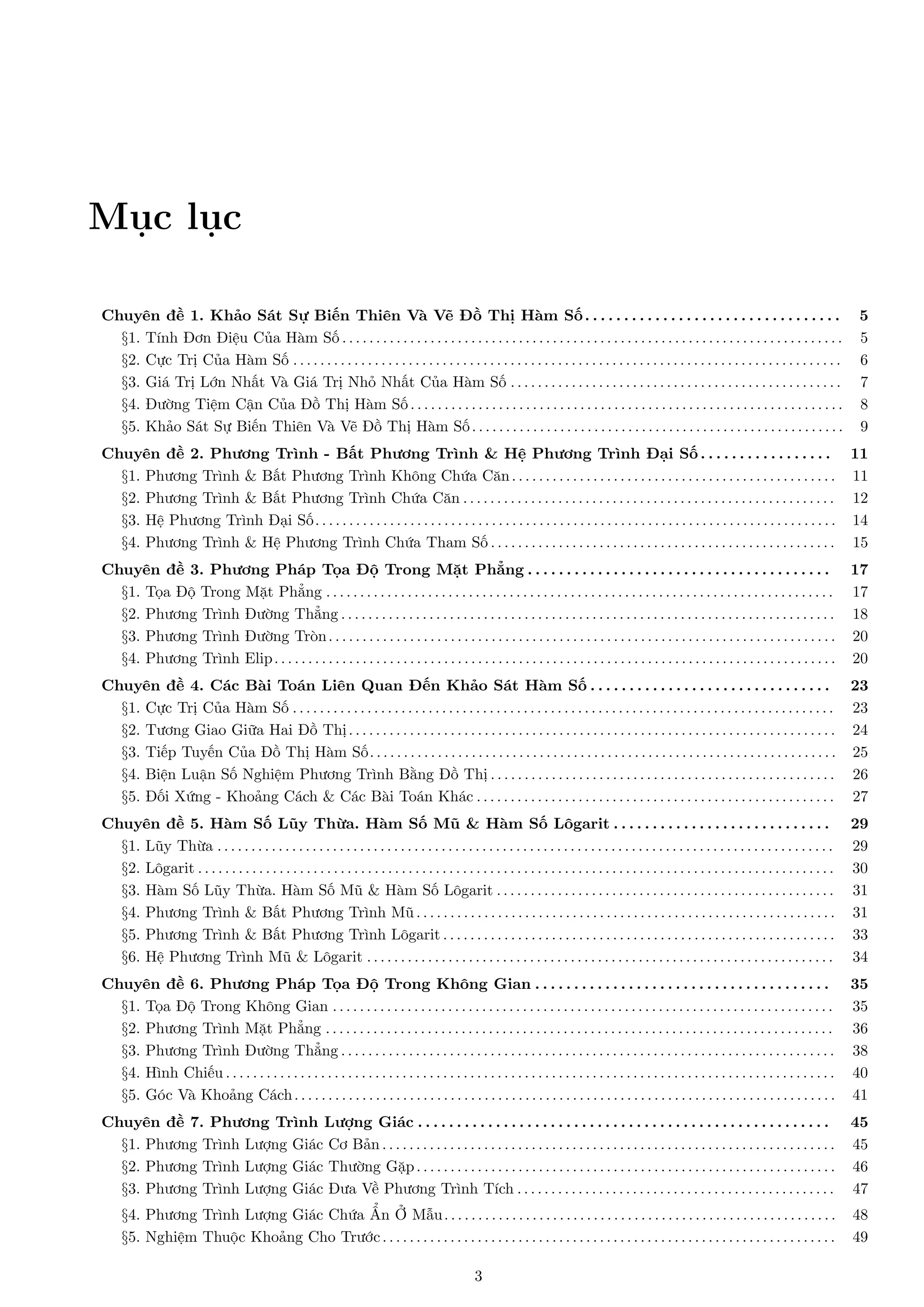Mục lục
Chuyên đề 1. Khảo Sát Sự Biến Thiên Và Vẽ Đồ Thị Hàm Số . . . . . . . . . . . . . . . . . . . . . . . . . . . . . . . . .
§1. Tính Đơn Điệu Của Hàm Số . . . . . . . . . . . . . . . . . . . . . . . . . . . . . . . . . . . . . . . . . . . . . . . . . . . . . . . . . . . . . . . . . . . . . . . . . .
§2. Cực Trị Của Hàm Số . . . . . . . . . . . . . . . . . . . . . . . . . . . . . . . . . . . . . . . . . . . . . . . . . . . . . . . . . . . . . . . . . . . . . . . . . . . . . . . . .
§3. Giá Trị Lớn Nhất Và Giá Trị Nhỏ Nhất Của Hàm Số . . . . . . . . . . . . . . . . . . . . . . . . . . . . . . . . . . . . . . . . . . . . . . . . .
§4. Đường Tiệm Cận Của Đồ Thị Hàm Số . . . . . . . . . . . . . . . . . . . . . . . . . . . . . . . . . . . . . . . . . . . . . . . . . . . . . . . . . . . . . . . .
§5. Khảo Sát Sự Biến Thiên Và Vẽ Đồ Thị Hàm Số . . . . . . . . . . . . . . . . . . . . . . . . . . . . . . . . . . . . . . . . . . . . . . . . . . . . . . .

5
5
6
7
8
9

Chuyên đề 2. Phương Trình - Bất Phương Trình & Hệ Phương Trình Đại Số . . . . . . . . . . . . . . . . . 11
§1. Phương Trình & Bất Phương Trình Không Chứa Căn . . . . . . . . . . . . . . . . . . . . . . . . . . . . . . . . . . . . . . . . . . . . . . . . 11
§2. Phương Trình & Bất Phương Trình Chứa Căn . . . . . . . . . . . . . . . . . . . . . . . . . . . . . . . . . . . . . . . . . . . . . . . . . . . . . . . 12
§3. Hệ Phương Trình Đại Số. . . . . . . . . . . . . . . . . . . . . . . . . . . . . . . . . . . . . . . . . . . . . . . . . . . . . . . . . . . . . . . . . . . . . . . . . . . . . 14
§4. Phương Trình & Hệ Phương Trình Chứa Tham Số . . . . . . . . . . . . . . . . . . . . . . . . . . . . . . . . . . . . . . . . . . . . . . . . . . . 15
Chuyên đề 3. Phương Pháp Tọa Độ Trong Mặt Phẳng . . . . . . . . . . . . . . . . . . . . . . . . . . . . . . . . . . . . . . . 17
§1. Tọa Độ Trong Mặt Phẳng . . . . . . . . . . . . . . . . . . . . . . . . . . . . . . . . . . . . . . . . . . . . . . . . . . . . . . . . . . . . . . . . . . . . . . . . . . . 17
§2. Phương Trình Đường Thẳng . . . . . . . . . . . . . . . . . . . . . . . . . . . . . . . . . . . . . . . . . . . . . . . . . . . . . . . . . . . . . . . . . . . . . . . . . 18
§3. Phương Trình Đường Tròn . . . . . . . . . . . . . . . . . . . . . . . . . . . . . . . . . . . . . . . . . . . . . . . . . . . . . . . . . . . . . . . . . . . . . . . . . . . 20
§4. Phương Trình Elip . . . . . . . . . . . . . . . . . . . . . . . . . . . . . . . . . . . . . . . . . . . . . . . . . . . . . . . . . . . . . . . . . . . . . . . . . . . . . . . . . . . 20
Chuyên đề 4. Các Bài Toán Liên Quan Đến Khảo Sát Hàm Số . . . . . . . . . . . . . . . . . . . . . . . . . . . . . . . 23
§1. Cực Trị Của Hàm Số . . . . . . . . . . . . . . . . . . . . . . . . . . . . . . . . . . . . . . . . . . . . . . . . . . . . . . . . . . . . . . . . . . . . . . . . . . . . . . . . 23
§2. Tương Giao Giữa Hai Đồ Thị . . . . . . . . . . . . . . . . . . . . . . . . . . . . . . . . . . . . . . . . . . . . . . . . . . . . . . . . . . . . . . . . . . . . . . . . 24
§3. Tiếp Tuyến Của Đồ Thị Hàm Số. . . . . . . . . . . . . . . . . . . . . . . . . . . . . . . . . . . . . . . . . . . . . . . . . . . . . . . . . . . . . . . . . . . . . 25
§4. Biện Luận Số Nghiệm Phương Trình Bằng Đồ Thị . . . . . . . . . . . . . . . . . . . . . . . . . . . . . . . . . . . . . . . . . . . . . . . . . . . 26
§5. Đối Xứng - Khoảng Cách & Các Bài Toán Khác . . . . . . . . . . . . . . . . . . . . . . . . . . . . . . . . . . . . . . . . . . . . . . . . . . . . . 27
Chuyên đề 5. Hàm Số Lũy Thừa. Hàm Số Mũ & Hàm Số Lôgarit . . . . . . . . . . . . . . . . . . . . . . . . . . . .
§1. Lũy Thừa . . . . . . . . . . . . . . . . . . . . . . . . . . . . . . . . . . . . . . . . . . . . . . . . . . . . . . . . . . . . . . . . . . . . . . . . . . . . . . . . . . . . . . . . . . .
§2. Lôgarit . . . . . . . . . . . . . . . . . . . . . . . . . . . . . . . . . . . . . . . . . . . . . . . . . . . . . . . . . . . . . . . . . . . . . . . . . . . . . . . . . . . . . . . . . . . . . .
§3. Hàm Số Lũy Thừa. Hàm Số Mũ & Hàm Số Lôgarit . . . . . . . . . . . . . . . . . . . . . . . . . . . . . . . . . . . . . . . . . . . . . . . . . .
§4. Phương Trình & Bất Phương Trình Mũ . . . . . . . . . . . . . . . . . . . . . . . . . . . . . . . . . . . . . . . . . . . . . . . . . . . . . . . . . . . . . .
§5. Phương Trình & Bất Phương Trình Lôgarit . . . . . . . . . . . . . . . . . . . . . . . . . . . . . . . . . . . . . . . . . . . . . . . . . . . . . . . . . .
§6. Hệ Phương Trình Mũ & Lôgarit . . . . . . . . . . . . . . . . . . . . . . . . . . . . . . . . . . . . . . . . . . . . . . . . . . . . . . . . . . . . . . . . . . . . .

29
29
30
31
31
33
34

Chuyên đề 6. Phương Pháp Tọa Độ Trong Không Gian . . . . . . . . . . . . . . . . . . . . . . . . . . . . . . . . . . . . . . 35
§1. Tọa Độ Trong Không Gian . . . . . . . . . . . . . . . . . . . . . . . . . . . . . . . . . . . . . . . . . . . . . . . . . . . . . . . . . . . . . . . . . . . . . . . . . . 35
§2. Phương Trình Mặt Phẳng . . . . . . . . . . . . . . . . . . . . . . . . . . . . . . . . . . . . . . . . . . . . . . . . . . . . . . . . . . . . . . . . . . . . . . . . . . . 36
§3. Phương Trình Đường Thẳng . . . . . . . . . . . . . . . . . . . . . . . . . . . . . . . . . . . . . . . . . . . . . . . . . . . . . . . . . . . . . . . . . . . . . . . . . 38
§4. Hình Chiếu . . . . . . . . . . . . . . . . . . . . . . . . . . . . . . . . . . . . . . . . . . . . . . . . . . . . . . . . . . . . . . . . . . . . . . . . . . . . . . . . . . . . . . . . . . 40
§5. Góc Và Khoảng Cách . . . . . . . . . . . . . . . . . . . . . . . . . . . . . . . . . . . . . . . . . . . . . . . . . . . . . . . . . . . . . . . . . . . . . . . . . . . . . . . . 41
Chuyên đề 7. Phương Trình Lượng Giác . . . . . . . . . . . . . . . . . . . . . . . . . . . . . . . . . . . . . . . . . . . . . . . . . . . . . 45
§1. Phương Trình Lượng Giác Cơ Bản . . . . . . . . . . . . . . . . . . . . . . . . . . . . . . . . . . . . . . . . . . . . . . . . . . . . . . . . . . . . . . . . . . . 45
§2. Phương Trình Lượng Giác Thường Gặp . . . . . . . . . . . . . . . . . . . . . . . . . . . . . . . . . . . . . . . . . . . . . . . . . . . . . . . . . . . . . . 46
§3. Phương Trình Lượng Giác Đưa Về Phương Trình Tích . . . . . . . . . . . . . . . . . . . . . . . . . . . . . . . . . . . . . . . . . . . . . . . 47
§4. Phương Trình Lượng Giác Chứa Ẩn Ở Mẫu . . . . . . . . . . . . . . . . . . . . . . . . . . . . . . . . . . . . . . . . . . . . . . . . . . . . . . . . . .
§5. Nghiệm Thuộc Khoảng Cho Trước . . . . . . . . . . . . . . . . . . . . . . . . . . . . . . . . . . . . . . . . . . . . . . . . . . . . . . . . . . . . . . . . . . .
3

48
49

 