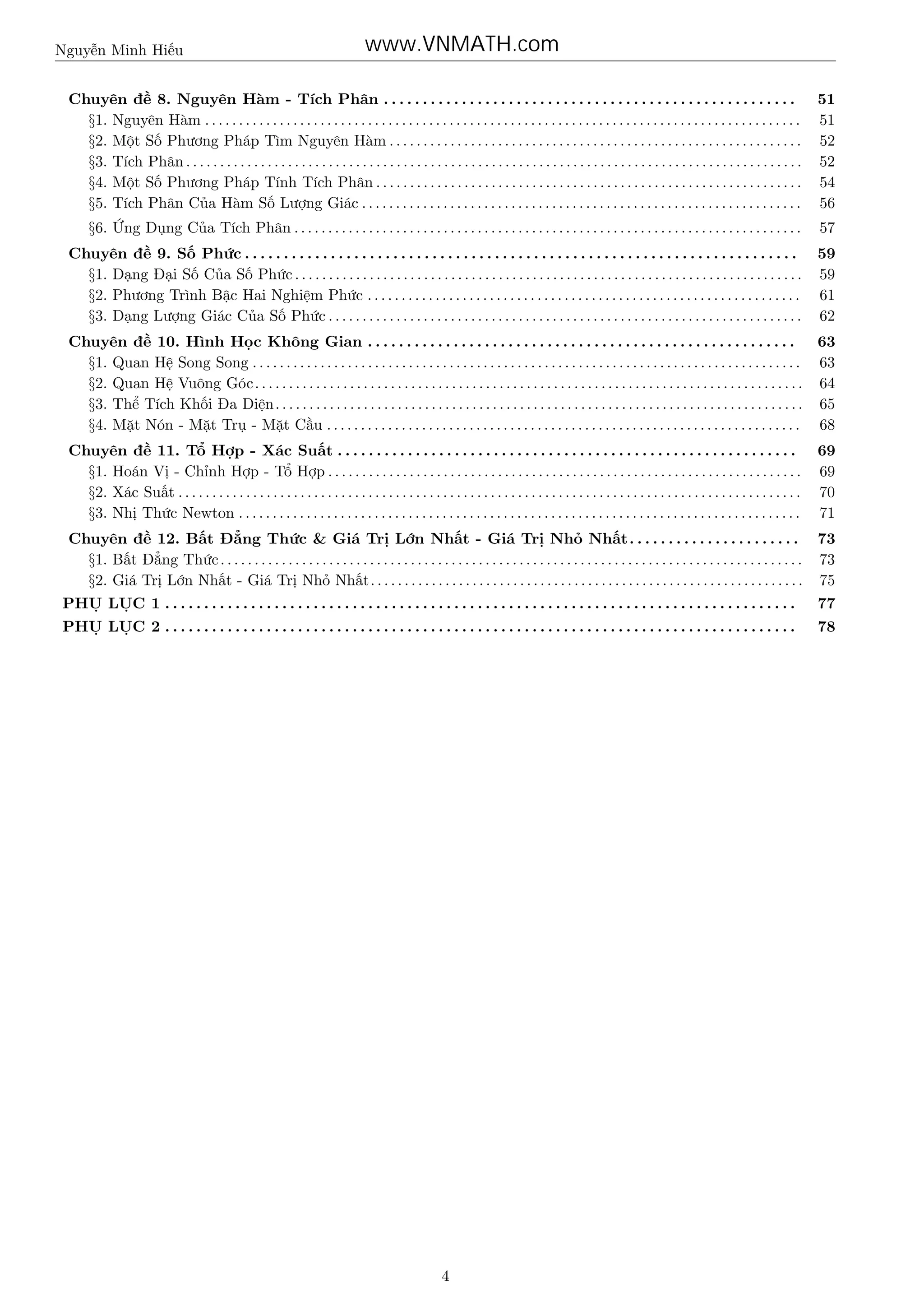 Nguyễn Minh Hiếu

www.VNMATH.com

Chuyên đề 8. Nguyên Hàm - Tích Phân . . . . . . . . . . . . . . . . . . . . . . . . . . . . . . . . . . . . . . . . . . . . . . . . . . . . .
§1. Nguyên Hàm . . . . . . . . . . . . . . . . . . . . . . . . . . . . . . . . . . . . . . . . . . . . . . . . . . . . . . . . . . . . . . . . . . . . . . . . . . . . . . . . . . . . . . . .
§2. Một Số Phương Pháp Tìm Nguyên Hàm . . . . . . . . . . . . . . . . . . . . . . . . . . . . . . . . . . . . . . . . . . . . . . . . . . . . . . . . . . . . .
§3. Tích Phân . . . . . . . . . . . . . . . . . . . . . . . . . . . . . . . . . . . . . . . . . . . . . . . . . . . . . . . . . . . . . . . . . . . . . . . . . . . . . . . . . . . . . . . . . . .
§4. Một Số Phương Pháp Tính Tích Phân . . . . . . . . . . . . . . . . . . . . . . . . . . . . . . . . . . . . . . . . . . . . . . . . . . . . . . . . . . . . . . .
§5. Tích Phân Của Hàm Số Lượng Giác . . . . . . . . . . . . . . . . . . . . . . . . . . . . . . . . . . . . . . . . . . . . . . . . . . . . . . . . . . . . . . . . .

51
51
52
52
54
56

§6. Ứng Dụng Của Tích Phân . . . . . . . . . . . . . . . . . . . . . . . . . . . . . . . . . . . . . . . . . . . . . . . . . . . . . . . . . . . . . . . . . . . . . . . . . . .

57

Chuyên đề 9. Số Phức . . . . . . . . . . . . . . . . . . . . . . . . . . . . . . . . . . . . . . . . . . . . . . . . . . . . . . . . . . . . . . . . . . . . . . .
§1. Dạng Đại Số Của Số Phức . . . . . . . . . . . . . . . . . . . . . . . . . . . . . . . . . . . . . . . . . . . . . . . . . . . . . . . . . . . . . . . . . . . . . . . . . . .
§2. Phương Trình Bậc Hai Nghiệm Phức . . . . . . . . . . . . . . . . . . . . . . . . . . . . . . . . . . . . . . . . . . . . . . . . . . . . . . . . . . . . . . . .
§3. Dạng Lượng Giác Của Số Phức . . . . . . . . . . . . . . . . . . . . . . . . . . . . . . . . . . . . . . . . . . . . . . . . . . . . . . . . . . . . . . . . . . . . . .

59
59
61
62

Chuyên đề 10. Hình Học Không Gian . . . . . . . . . . . . . . . . . . . . . . . . . . . . . . . . . . . . . . . . . . . . . . . . . . . . . . . 63
§1. Quan Hệ Song Song . . . . . . . . . . . . . . . . . . . . . . . . . . . . . . . . . . . . . . . . . . . . . . . . . . . . . . . . . . . . . . . . . . . . . . . . . . . . . . . . . 63
§2. Quan Hệ Vuông Góc . . . . . . . . . . . . . . . . . . . . . . . . . . . . . . . . . . . . . . . . . . . . . . . . . . . . . . . . . . . . . . . . . . . . . . . . . . . . . . . . . 64
§3. Thể Tích Khối Đa Diện. . . . . . . . . . . . . . . . . . . . . . . . . . . . . . . . . . . . . . . . . . . . . . . . . . . . . . . . . . . . . . . . . . . . . . . . . . . . . . 65
§4. Mặt Nón - Mặt Trụ - Mặt Cầu . . . . . . . . . . . . . . . . . . . . . . . . . . . . . . . . . . . . . . . . . . . . . . . . . . . . . . . . . . . . . . . . . . . . . . 68
Chuyên đề 11. Tổ Hợp - Xác Suất . . . . . . . . . . . . . . . . . . . . . . . . . . . . . . . . . . . . . . . . . . . . . . . . . . . . . . . . . . .
§1. Hoán Vị - Chỉnh Hợp - Tổ Hợp . . . . . . . . . . . . . . . . . . . . . . . . . . . . . . . . . . . . . . . . . . . . . . . . . . . . . . . . . . . . . . . . . . . . . .
§2. Xác Suất . . . . . . . . . . . . . . . . . . . . . . . . . . . . . . . . . . . . . . . . . . . . . . . . . . . . . . . . . . . . . . . . . . . . . . . . . . . . . . . . . . . . . . . . . . . .
§3. Nhị Thức Newton . . . . . . . . . . . . . . . . . . . . . . . . . . . . . . . . . . . . . . . . . . . . . . . . . . . . . . . . . . . . . . . . . . . . . . . . . . . . . . . . . . .

69
69
70
71

Chuyên đề 12. Bất Đẳng Thức & Giá Trị Lớn Nhất - Giá Trị Nhỏ Nhất. . . . . . . . . . . . . . . . . . . . . . 73
§1. Bất Đẳng Thức . . . . . . . . . . . . . . . . . . . . . . . . . . . . . . . . . . . . . . . . . . . . . . . . . . . . . . . . . . . . . . . . . . . . . . . . . . . . . . . . . . . . . . 73
§2. Giá Trị Lớn Nhất - Giá Trị Nhỏ Nhất. . . . . . . . . . . . . . . . . . . . . . . . . . . . . . . . . . . . . . . . . . . . . . . . . . . . . . . . . . . . . . . . 75
PHỤ LỤC 1 . . . . . . . . . . . . . . . . . . . . . . . . . . . . . . . . . . . . . . . . . . . . . . . . . . . . . . . . . . . . . . . . . . . . . . . . . . . . . . . . .

77

PHỤ LỤC 2 . . . . . . . . . . . . . . . . . . . . . . . . . . . . . . . . . . . . . . . . . . . . . . . . . . . . . . . . . . . . . . . . . . . . . . . . . . . . . . . . .

78

4

 
