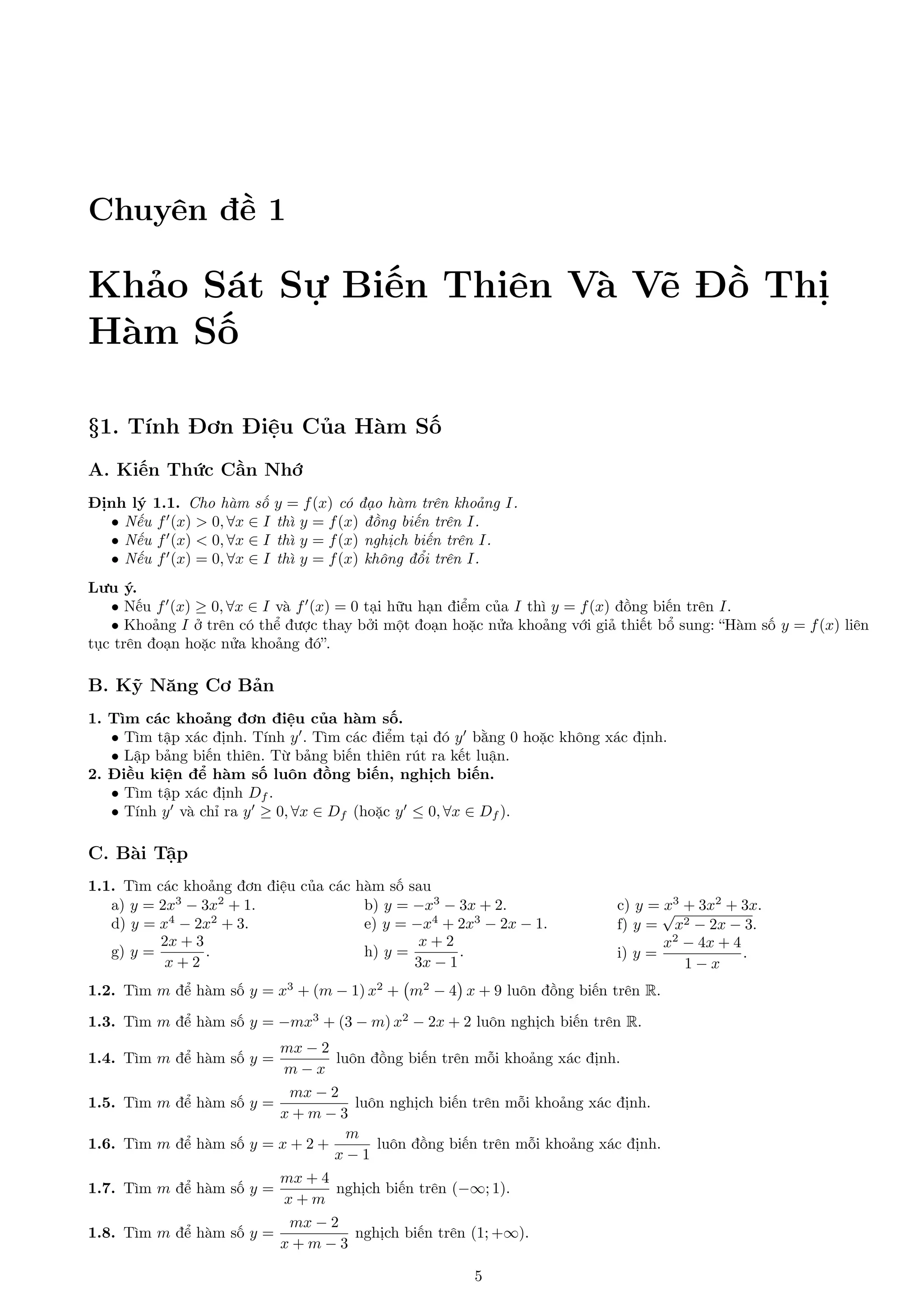 Chuyên đề 1

Khảo Sát Sự Biến Thiên Và Vẽ Đồ Thị
Hàm Số
§1. Tính Đơn Điệu Của Hàm Số
A. Kiến Thức Cần Nhớ
Định lý 1.1. Cho hàm số y = f (x) có đạo hàm trên khoảng I.
• Nếu f (x) > 0, ∀x ∈ I thì y = f (x) đồng biến trên I.
• Nếu f (x) < 0, ∀x ∈ I thì y = f (x) nghịch biến trên I.
• Nếu f (x) = 0, ∀x ∈ I thì y = f (x) không đổi trên I.
Lưu ý.
• Nếu f (x) ≥ 0, ∀x ∈ I và f (x) = 0 tại hữu hạn điểm của I thì y = f (x) đồng biến trên I.
• Khoảng I ở trên có thể được thay bởi một đoạn hoặc nửa khoảng với giả thiết bổ sung: “Hàm số y = f (x) liên
tục trên đoạn hoặc nửa khoảng đó”.

B. Kỹ Năng Cơ Bản
1. Tìm các khoảng đơn điệu của hàm số.
• Tìm tập xác định. Tính y . Tìm các điểm tại đó y bằng 0 hoặc không xác định.
• Lập bảng biến thiên. Từ bảng biến thiên rút ra kết luận.
2. Điều kiện để hàm số luôn đồng biến, nghịch biến.
• Tìm tập xác định Df .
• Tính y và chỉ ra y ≥ 0, ∀x ∈ Df (hoặc y ≤ 0, ∀x ∈ Df ).

C. Bài Tập
1.1. Tìm các khoảng đơn điệu của các hàm số sau
a) y = 2x3 − 3x2 + 1.
b) y = −x3 − 3x + 2.
4
2
d) y = x − 2x + 3.
e) y = −x4 + 2x3 − 2x − 1.
2x + 3
x+2
g) y =
.
h) y =
.
x+2
3x − 1

c) y = √3 + 3x2 + 3x.
x
f) y = x2 − 2x − 3.
x2 − 4x + 4
i) y =
.
1−x

1.2. Tìm m để hàm số y = x3 + (m − 1) x2 + m2 − 4 x + 9 luôn đồng biến trên R.
1.3. Tìm m để hàm số y = −mx3 + (3 − m) x2 − 2x + 2 luôn nghịch biến trên R.
1.4. Tìm m để hàm số y =

mx − 2
luôn đồng biến trên mỗi khoảng xác định.
m−x

mx − 2
luôn nghịch biến trên mỗi khoảng xác định.
x+m−3
m
1.6. Tìm m để hàm số y = x + 2 +
luôn đồng biến trên mỗi khoảng xác định.
x−1

1.5. Tìm m để hàm số y =

1.7. Tìm m để hàm số y =

mx + 4
nghịch biến trên (−∞; 1).
x+m

1.8. Tìm m để hàm số y =

mx − 2
nghịch biến trên (1; +∞).
x+m−3
5

 