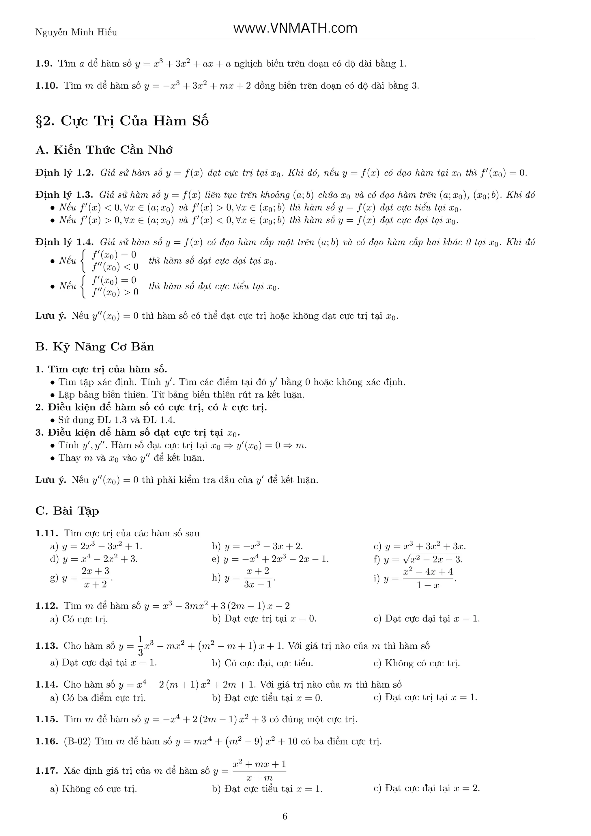 www.VNMATH.com

Nguyễn Minh Hiếu

1.9. Tìm a để hàm số y = x3 + 3x2 + ax + a nghịch biến trên đoạn có độ dài bằng 1.
1.10. Tìm m để hàm số y = −x3 + 3x2 + mx + 2 đồng biến trên đoạn có độ dài bằng 3.

§2. Cực Trị Của Hàm Số
A. Kiến Thức Cần Nhớ
Định lý 1.2. Giả sử hàm số y = f (x) đạt cực trị tại x0 . Khi đó, nếu y = f (x) có đạo hàm tại x0 thì f (x0 ) = 0.
Định lý 1.3. Giả sử hàm số y = f (x) liên tục trên khoảng (a; b) chứa x0 và có đạo hàm trên (a; x0 ), (x0 ; b). Khi đó
• Nếu f (x) < 0, ∀x ∈ (a; x0 ) và f (x) > 0, ∀x ∈ (x0 ; b) thì hàm số y = f (x) đạt cực tiểu tại x0 .
• Nếu f (x) > 0, ∀x ∈ (a; x0 ) và f (x) < 0, ∀x ∈ (x0 ; b) thì hàm số y = f (x) đạt cực đại tại x0 .
Định lý 1.4. Giả sử hàm số y = f (x) có đạo hàm cấp một trên (a; b) và có đạo hàm cấp hai khác 0 tại x0 . Khi đó
f (x0 ) = 0
thì hàm số đạt cực đại tại x0 .
• Nếu
f (x0 ) < 0
f (x0 ) = 0
thì hàm số đạt cực tiểu tại x0 .
• Nếu
f (x0 ) > 0
Lưu ý. Nếu y (x0 ) = 0 thì hàm số có thể đạt cực trị hoặc không đạt cực trị tại x0 .

B. Kỹ Năng Cơ Bản
1. Tìm cực trị của hàm số.
• Tìm tập xác định. Tính y . Tìm các điểm tại đó y bằng 0 hoặc không xác định.
• Lập bảng biến thiên. Từ bảng biến thiên rút ra kết luận.
2. Điều kiện để hàm số có cực trị, có k cực trị.
• Sử dụng ĐL 1.3 và ĐL 1.4.
3. Điều kiện để hàm số đạt cực trị tại x0 .
• Tính y , y . Hàm số đạt cực trị tại x0 ⇒ y (x0 ) = 0 ⇒ m.
• Thay m và x0 vào y để kết luận.
Lưu ý. Nếu y (x0 ) = 0 thì phải kiểm tra dấu của y để kết luận.

C. Bài Tập
1.11. Tìm cực trị của các hàm số sau
a) y = 2x3 − 3x2 + 1.
d) y = x4 − 2x2 + 3.
2x + 3
g) y =
.
x+2

b) y = −x3 − 3x + 2.
e) y = −x4 + 2x3 − 2x − 1.
x+2
h) y =
.
3x − 1

1.12. Tìm m để hàm số y = x3 − 3mx2 + 3 (2m − 1) x − 2
b) Đạt cực trị tại x = 0.
a) Có cực trị.

c) y = √3 + 3x2 + 3x.
x
f) y = x2 − 2x − 3.
x2 − 4x + 4
.
i) y =
1−x
c) Đạt cực đại tại x = 1.

1 3
x − mx2 + m2 − m + 1 x + 1. Với giá trị nào của m thì hàm số
3
a) Đạt cực đại tại x = 1.
b) Có cực đại, cực tiểu.
c) Không có cực trị.

1.13. Cho hàm số y =

1.14. Cho hàm số y = x4 − 2 (m + 1) x2 + 2m + 1. Với giá trị nào của m thì hàm số
c) Đạt cực trị tại x = 1.
a) Có ba điểm cực trị.
b) Đạt cực tiểu tại x = 0.
1.15. Tìm m để hàm số y = −x4 + 2 (2m − 1) x2 + 3 có đúng một cực trị.
1.16. (B-02) Tìm m để hàm số y = mx4 + m2 − 9 x2 + 10 có ba điểm cực trị.
x2 + mx + 1
x+m
b) Đạt cực tiểu tại x = 1.

1.17. Xác định giá trị của m để hàm số y =
a) Không có cực trị.

6

c) Đạt cực đại tại x = 2.

 