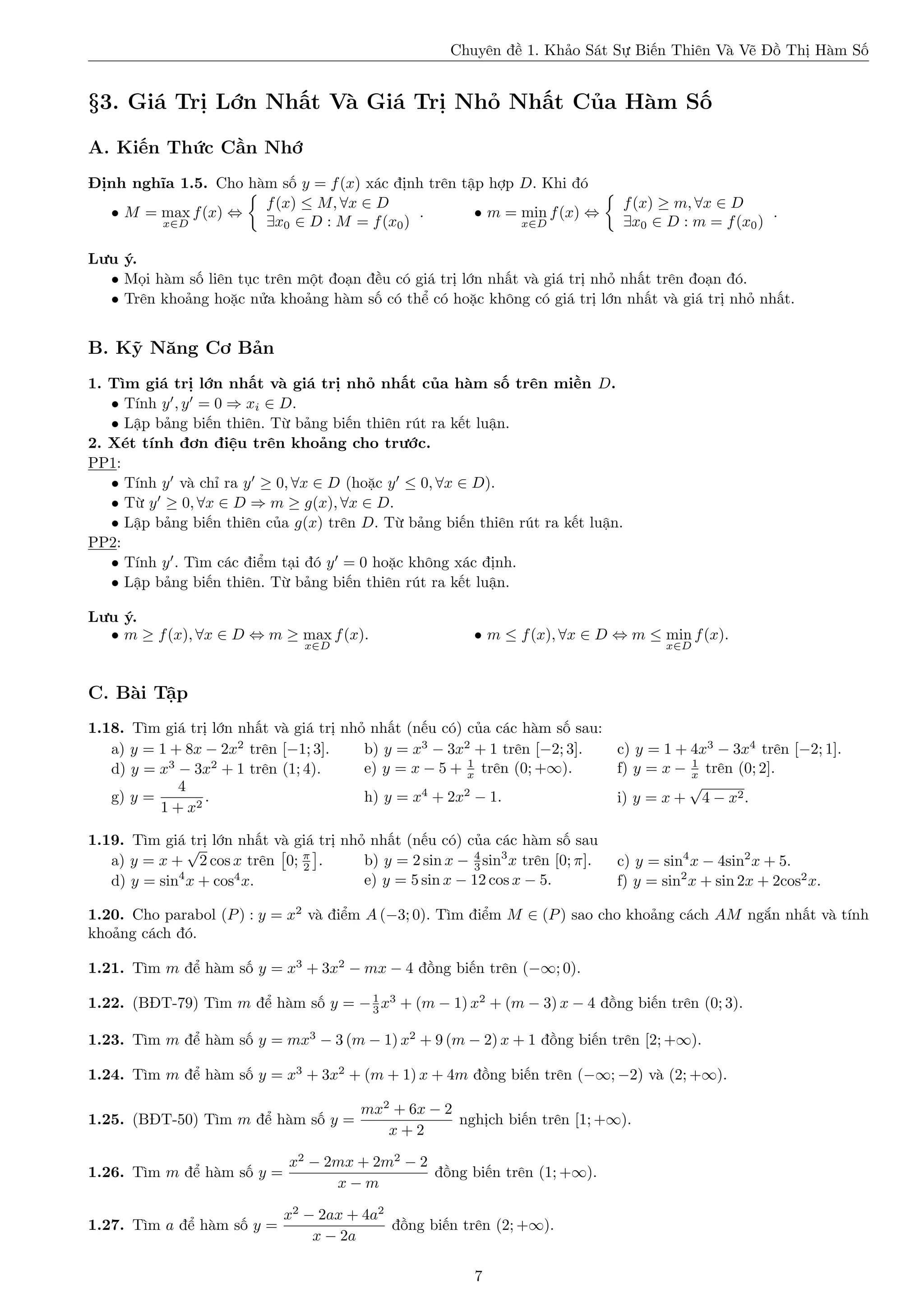Chuyên đề 1. Khảo Sát Sự Biến Thiên Và Vẽ Đồ Thị Hàm Số

§3. Giá Trị Lớn Nhất Và Giá Trị Nhỏ Nhất Của Hàm Số
A. Kiến Thức Cần Nhớ
Định nghĩa 1.5. Cho hàm số y = f (x) xác định trên tập hợp D. Khi đó
f (x) ≤ M, ∀x ∈ D
• M = max f (x) ⇔
.
• m = min f (x) ⇔
∃x0 ∈ D : M = f (x0 )
x∈D
x∈D

f (x) ≥ m, ∀x ∈ D
.
∃x0 ∈ D : m = f (x0 )

Lưu ý.
• Mọi hàm số liên tục trên một đoạn đều có giá trị lớn nhất và giá trị nhỏ nhất trên đoạn đó.
• Trên khoảng hoặc nửa khoảng hàm số có thể có hoặc không có giá trị lớn nhất và giá trị nhỏ nhất.

B. Kỹ Năng Cơ Bản
1. Tìm giá trị lớn nhất và giá trị nhỏ nhất của hàm số trên miền D.
• Tính y , y = 0 ⇒ xi ∈ D.
• Lập bảng biến thiên. Từ bảng biến thiên rút ra kết luận.
2. Xét tính đơn điệu trên khoảng cho trước.
PP1:
• Tính y và chỉ ra y ≥ 0, ∀x ∈ D (hoặc y ≤ 0, ∀x ∈ D).
• Từ y ≥ 0, ∀x ∈ D ⇒ m ≥ g(x), ∀x ∈ D.
• Lập bảng biến thiên của g(x) trên D. Từ bảng biến thiên rút ra kết luận.
PP2:
• Tính y . Tìm các điểm tại đó y = 0 hoặc không xác định.
• Lập bảng biến thiên. Từ bảng biến thiên rút ra kết luận.
Lưu ý.
• m ≥ f (x), ∀x ∈ D ⇔ m ≥ max f (x).
x∈D

• m ≤ f (x), ∀x ∈ D ⇔ m ≤ min f (x).
x∈D

C. Bài Tập
1.18. Tìm giá trị lớn nhất và giá trị nhỏ nhất (nếu có) của các hàm số sau:
a) y = 1 + 8x − 2x2 trên [−1; 3].
b) y = x3 − 3x2 + 1 trên [−2; 3].
c) y = 1 + 4x3 − 3x4 trên [−2; 1].
1
1
3
2
e) y = x − 5 + x trên (0; +∞).
f) y = x − x trên (0; 2].
d) y = x − 3x + 1 trên (1; 4).
√
4
.
g) y =
h) y = x4 + 2x2 − 1.
i) y = x + 4 − x2 .
1 + x2
1.19. Tìm giá √ lớn nhất và giá trị nhỏ nhất (nếu có) của các hàm số sau
trị
4
b) y = 2 sin x − 3 sin3 x trên [0; π].
a) y = x + 2 cos x trên 0; π .
2
4
4
e) y = 5 sin x − 12 cos x − 5.
d) y = sin x + cos x.

c) y = sin4 x − 4sin2 x + 5.
f) y = sin2 x + sin 2x + 2cos2 x.

1.20. Cho parabol (P ) : y = x2 và điểm A (−3; 0). Tìm điểm M ∈ (P ) sao cho khoảng cách AM ngắn nhất và tính
khoảng cách đó.
1.21. Tìm m để hàm số y = x3 + 3x2 − mx − 4 đồng biến trên (−∞; 0).
1.22. (BĐT-79) Tìm m để hàm số y = − 1 x3 + (m − 1) x2 + (m − 3) x − 4 đồng biến trên (0; 3).
3
1.23. Tìm m để hàm số y = mx3 − 3 (m − 1) x2 + 9 (m − 2) x + 1 đồng biến trên [2; +∞).
1.24. Tìm m để hàm số y = x3 + 3x2 + (m + 1) x + 4m đồng biến trên (−∞; −2) và (2; +∞).
1.25. (BĐT-50) Tìm m để hàm số y =

1.26. Tìm m để hàm số y =

1.27. Tìm a để hàm số y =

mx2 + 6x − 2
nghịch biến trên [1; +∞).
x+2

x2 − 2mx + 2m2 − 2
đồng biến trên (1; +∞).
x−m
x2 − 2ax + 4a2
đồng biến trên (2; +∞).
x − 2a
7

 