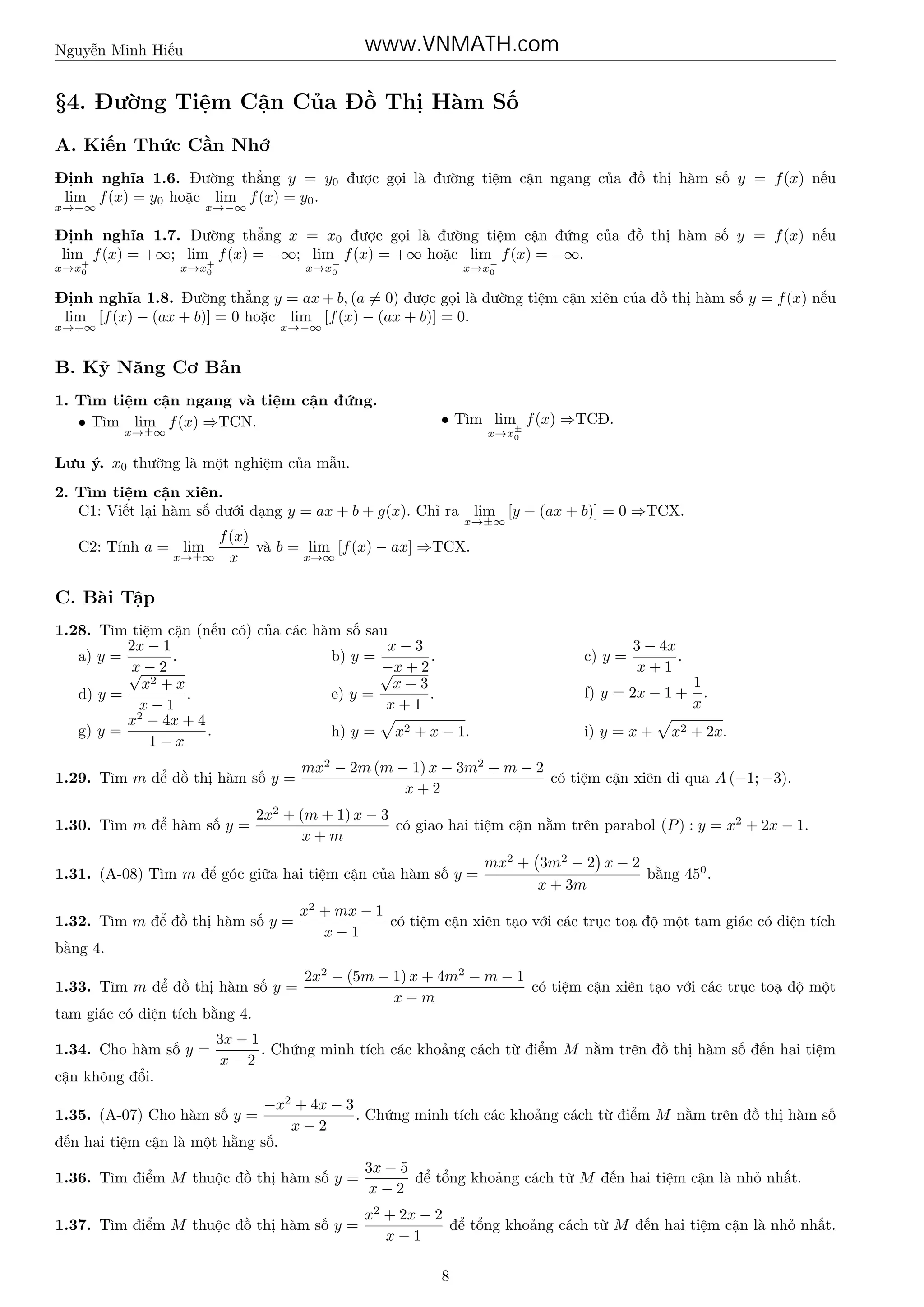 www.VNMATH.com

Nguyễn Minh Hiếu

§4. Đường Tiệm Cận Của Đồ Thị Hàm Số
A. Kiến Thức Cần Nhớ
Định nghĩa 1.6. Đường thẳng y = y0 được gọi là đường tiệm cận ngang của đồ thị hàm số y = f (x) nếu
lim f (x) = y0 hoặc lim f (x) = y0 .
x→+∞

x→−∞

Định nghĩa 1.7. Đường thẳng x = x0 được gọi là đường tiệm cận đứng của đồ thị hàm số y = f (x) nếu
lim f (x) = +∞; lim f (x) = −∞; lim f (x) = +∞ hoặc lim f (x) = −∞.
x→x+
0

x→x−
0

x→x+
0

x→x−
0

Định nghĩa 1.8. Đường thẳng y = ax + b, (a = 0) được gọi là đường tiệm cận xiên của đồ thị hàm số y = f (x) nếu
lim [f (x) − (ax + b)] = 0 hoặc lim [f (x) − (ax + b)] = 0.
x→+∞

x→−∞

B. Kỹ Năng Cơ Bản
1. Tìm tiệm cận ngang và tiệm cận đứng.
• Tìm lim f (x) ⇒TCN.
x→±∞

• Tìm lim± f (x) ⇒TCĐ.
x→x0

Lưu ý. x0 thường là một nghiệm của mẫu.
2. Tìm tiệm cận xiên.
C1: Viết lại hàm số dưới dạng y = ax + b + g(x). Chỉ ra lim [y − (ax + b)] = 0 ⇒TCX.
x→±∞

f (x)
và b = lim [f (x) − ax] ⇒TCX.
C2: Tính a = lim
x→∞
x→±∞ x

C. Bài Tập
1.28. Tìm tiệm cận (nếu có) của các hàm số sau
x−3
2x − 1
.
b) y =
.
a) y =
x
−x
√− 2
√ +2
x+3
x2 + x
e) y =
.
d) y =
.
x+1
x−1
2
x − 4x + 4
.
g) y =
h) y = x2 + x − 1.
1−x
1.29. Tìm m để đồ thị hàm số y =
1.30. Tìm m để hàm số y =

c) y =

3 − 4x
.
x+1

f) y = 2x − 1 +
i) y = x +

1
.
x

x2 + 2x.

mx2 − 2m (m − 1) x − 3m2 + m − 2
có tiệm cận xiên đi qua A (−1; −3).
x+2

2x2 + (m + 1) x − 3
có giao hai tiệm cận nằm trên parabol (P ) : y = x2 + 2x − 1.
x+m

1.31. (A-08) Tìm m để góc giữa hai tiệm cận của hàm số y =
1.32. Tìm m để đồ thị hàm số y =

mx2 + 3m2 − 2 x − 2
bằng 450 .
x + 3m

x2 + mx − 1
có tiệm cận xiên tạo với các trục toạ độ một tam giác có diện tích
x−1

bằng 4.
1.33. Tìm m để đồ thị hàm số y =

2x2 − (5m − 1) x + 4m2 − m − 1
có tiệm cận xiên tạo với các trục toạ độ một
x−m

tam giác có diện tích bằng 4.
1.34. Cho hàm số y =

3x − 1
. Chứng minh tích các khoảng cách từ điểm M nằm trên đồ thị hàm số đến hai tiệm
x−2

cận không đổi.
−x2 + 4x − 3
. Chứng minh tích các khoảng cách từ điểm M nằm trên đồ thị hàm số
x−2
đến hai tiệm cận là một hằng số.
1.35. (A-07) Cho hàm số y =

1.36. Tìm điểm M thuộc đồ thị hàm số y =

3x − 5
để tổng khoảng cách từ M đến hai tiệm cận là nhỏ nhất.
x−2

1.37. Tìm điểm M thuộc đồ thị hàm số y =

x2 + 2x − 2
để tổng khoảng cách từ M đến hai tiệm cận là nhỏ nhất.
x−1
8

 