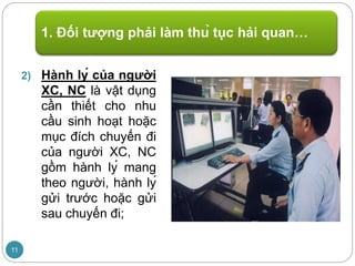 2) Hành lý của người
XC, NC là vật dụng
cần thiết cho nhu
cầu sinh hoạt hoặc
mục đích chuyến đi
của người XC, NC
gồm hành lý mang
theo người, hành lý
gửi trước hoặc gửi
sau chuyến đi;
1. Đối tượng phải làm thủ tục hải quan…
11
 