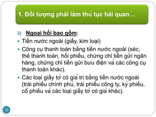 3) Ngoại hối bao gồm:
 Tiền nước ngoài (giấy, kim loại)
 Công cụ thanh toán bằng tiền nước ngoài (séc,
thẻ thanh toán, hối phiếu, chứng chỉ tiền gửi ngân
hàng, chứng chỉ tiền gửi bưu điện và các công cụ
thanh toán khác).
 Các loại giấy tờ có giá trị bằng tiền nước ngoài
(trái phiếu chính phủ, trái phiếu công ty, kỳ phiếu,
cổ phiếu và các loại giấy tờ có giá khác).
1. Đối tượng phải làm thủ tục hải quan…
12
 