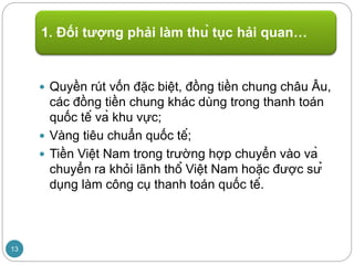  Quyền rút vốn đặc biệt, đồng tiền chung châu Âu,
các đồng tiền chung khác dùng trong thanh toán
quốc tế và khu vực;
 Vàng tiêu chuẩn quốc tế;
 Tiền Việt Nam trong trường hợp chuyển vào và
chuyển ra khỏi lãnh thổ Việt Nam hoặc được sử
dụng làm công cụ thanh toán quốc tế.
1. Đối tượng phải làm thủ tục hải quan…
13
 