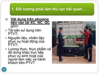 4) Vật dụng trên phương
tiện vận tải XC, NC, QC
gồm:
 Tài sản sử dụng trên
PTVT;
 Nguyên liệu, nhiên liệu
phục vụ hoạt động của
PTVT;
 Lương thực, thực phẩm và
đồ dùng khác trực tiếp
phục vụ sinh hoạt của
người làm việc và hành
khách trên PTVT
1. Đối tượng phải làm thủ tục hải quan…
14
 