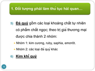 5) Đá quý gồm các loại khoáng chất tự nhiên
có phẩm chất ngọc; theo trị giá thương mại
được chia thành 2 nhóm:
 Nhóm 1: kim cương, ruby, saphia, emơrôt.
 Nhóm 2: các loại đá quý khác
6) Kim khí quý
1. Đối tượng phải làm thủ tục hải quan…
15
 