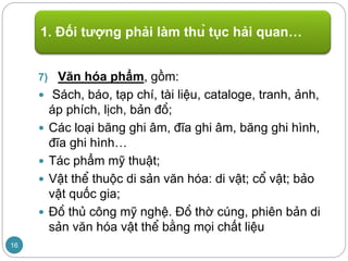 7) Văn hóa phẩm, gồm:
 Sách, báo, tạp chí, tài liệu, cataloge, tranh, ảnh,
áp phích, lịch, bản đồ;
 Các loại băng ghi âm, đĩa ghi âm, băng ghi hình,
đĩa ghi hình…
 Tác phẩm mỹ thuật;
 Vật thể thuộc di sản văn hóa: di vật; cổ vật; bảo
vật quốc gia;
 Đồ thủ công mỹ nghệ. Đồ thờ cúng, phiên bản di
sản văn hóa vật thể bằng mọi chất liệu
1. Đối tượng phải làm thủ tục hải quan…
16
 