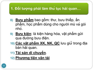 8) Bưu phẩm bao gồm: thư, bưu thiếp, ấn
phẩm, học phẩm dùng cho người mù và gói
nhỏ.
9) Bưu kiện: là kiện hàng hóa, vật phẩm gửi
qua đường bưu điện.
10) Các vật phẩm XK, NK, QC lưu giữ trong địa
bàn hải quan.
11) Tài sản di chuyển.
12) Phương tiện vận tải
1. Đối tượng phải làm thủ tục hải quan…
17
 