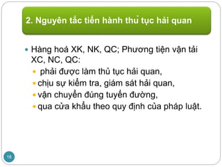 Hàng hoá XK, NK, QC; Phương tiện vận tải
XC, NC, QC:
 phải được làm thủ tục hải quan,
 chịu sự kiểm tra, giám sát hải quan,
 vận chuyển đúng tuyến đường,
 qua cửa khẩu theo quy định của pháp luật.
2. Nguyên tắc tiến hành thủ tục hải quan
18
 