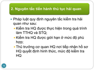  Pháp luật quy định nguyên tắc kiểm tra hải
quan như sau:
 Kiểm tra HQ được thực hiện trong quá trình
làm TTHQ và STQ;
 Kiểm tra HQ được giới hạn ở mức độ phù
hợp;
 Thủ trưởng cơ quan HQ nơi tiếp nhận hồ sơ
HQ quyết định hình thức, mức độ kiểm tra
HQ
2. Nguyên tắc tiến hành thủ tục hải quan
19
 