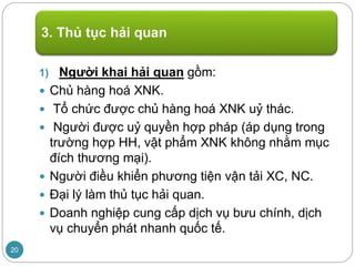 1) Người khai hải quan gồm:
 Chủ hàng hoá XNK.
 Tổ chức được chủ hàng hoá XNK uỷ thác.
 Người được uỷ quyền hợp pháp (áp dụng trong
trường hợp HH, vật phẩm XNK không nhằm mục
đích thương mại).
 Người điều khiển phương tiện vận tải XC, NC.
 Đại lý làm thủ tục hải quan.
 Doanh nghiệp cung cấp dịch vụ bưu chính, dịch
vụ chuyển phát nhanh quốc tế.
3. Thủ tục hải quan
20
 