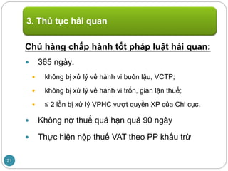 Chủ hàng chấp hành tốt pháp luật hải quan:
 365 ngày:
 không bị xử lý về hành vi buôn lậu, VCTP;
 không bị xử lý về hành vi trốn, gian lận thuế;
 ≤ 2 lần bị xử lý VPHC vượt quyền XP của Chi cục.
 Không nợ thuế quá hạn quá 90 ngày
 Thực hiện nộp thuế VAT theo PP khấu trừ
3. Thủ tục hải quan
21
 