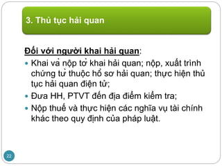 Đối với người khai hải quan:
 Khai và nộp tờ khai hải quan; nộp, xuất trình
chứng từ thuộc hồ sơ hải quan; thực hiện thủ
tục hải quan điện tử;
 Đưa HH, PTVT đến địa điểm kiểm tra;
 Nộp thuế và thực hiện các nghĩa vụ tài chính
khác theo quy định của pháp luật.
3. Thủ tục hải quan
22
 