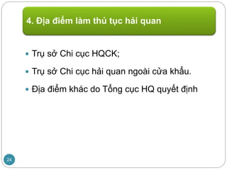  Trụ sở Chi cục HQCK;
 Trụ sở Chi cục hải quan ngoài cửa khẩu.
 Địa điểm khác do Tổng cục HQ quyết định
4. Địa điểm làm thủ tục hải quan
24
 