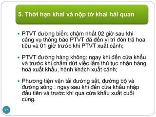  PTVT đường biển: chậm nhất 02 giờ sau khi
cảng vụ thông báo PTVT đã đến vị trí đón trả hoa
tiêu và 01 giờ trước khi PTVT xuất cảnh;
 PTVT đường hàng không: ngay khi đến cửa khẩu
và trước khi chấm dứt việc làm thủ tục nhận hàng
hoá xuất khẩu, hành khách xuất cảnh;
 Phương tiện vận tải đường sắt, đường bộ và
đường sông : ngay sau khi đến cửa khẩu nhập
đầu tiên và trước khi qua cửa khẩu xuất cuối
cùng.
5. Thời hạn khai và nộp tờ khai hải quan
27
 
