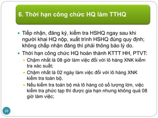  Tiếp nhận, đăng ký, kiểm tra HSHQ ngay sau khi
người khai HQ nộp, xuất trình HSHQ đúng quy định;
không chấp nhận đăng thì phải thông báo lý do.
 Thời hạn công chức HQ hoàn thành KTTT HH, PTVT:
 Chậm nhất là 08 giờ làm việc đối với lô hàng XNK kiểm
tra xác suất;
 Chậm nhất là 02 ngày làm việc đối với lô hàng XNK
kiểm tra toàn bộ.
 Nếu kiểm tra toàn bộ mà lô hàng có số lượng lớn, việc
kiểm tra phức tạp thì được gia hạn nhưng không quá 08
giờ làm việc;
6. Thời hạn công chức HQ làm TTHQ
29
 