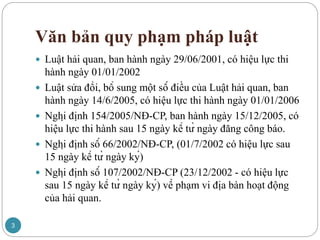 Văn bản quy phạm pháp luật
 Luật hải quan, ban hành ngày 29/06/2001, có hiệu lực thi
hành ngày 01/01/2002
 Luật sửa đổi, bổ sung một số điều của Luật hải quan, ban
hành ngày 14/6/2005, có hiệu lực thi hành ngày 01/01/2006
 Nghị định 154/2005/NĐ-CP, ban hành ngày 15/12/2005, có
hiệu lực thi hành sau 15 ngày kể từ ngày đăng công báo.
 Nghị định số 66/2002/NĐ-CP, (01/7/2002 có hiệu lực sau
15 ngày kể từ ngày ký)
 Nghị định số 107/2002/NĐ-CP (23/12/2002 - có hiệu lực
sau 15 ngày kể từ ngày ký) về phạm vi địa bàn hoạt động
của hải quan.
3
 