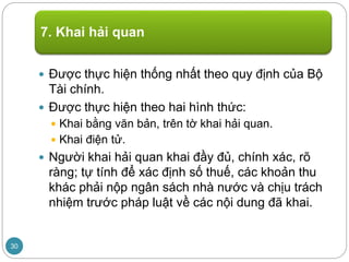  Được thực hiện thống nhất theo quy định của Bộ
Tài chính.
 Được thực hiện theo hai hình thức:
 Khai bằng văn bản, trên tờ khai hải quan.
 Khai điện tử.
 Người khai hải quan khai đầy đủ, chính xác, rõ
ràng; tự tính để xác định số thuế, các khoản thu
khác phải nộp ngân sách nhà nước và chịu trách
nhiệm trước pháp luật về các nội dung đã khai.
7. Khai hải quan
30
 