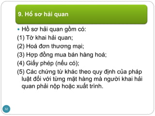  Hồ sơ hải quan gồm có:
(1) Tờ khai hải quan;
(2) Hoá đơn thương mại;
(3) Hợp đồng mua bán hàng hoá;
(4) Giấy phép (nếu có);
(5) Các chứng từ khác theo quy định của pháp
luật đối với từng mặt hàng mà người khai hải
quan phải nộp hoặc xuất trình.
9. Hồ sơ hải quan
32
 