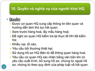  Quyền:
 Được cơ quan HQ cung cấp thông tin liên quan và
hướng dẫn làm thủ tục hải quan;
 Xem trước hàng hoá, lấy mẫu hàng hoá;
 Đề nghị cơ quan HQ kiểm tra lại thực tế HH đã kiểm
tra;
 Khiếu nại, tố cáo;
 Yêu cầu bồi thường thiệt hại;
 Sử dụng hồ sơ HQ điện tử để thông quan hàng hoá;
 Yêu cầu cơ quan HQ xác nhận bằng văn bản khi có
yêu cầu xuất trình, bổ sung hồ sơ, chứng từ ngoài hồ
sơ, chứng từ theo quy định của pháp luật về hải quan.
10. Quyền và nghĩa vụ của người khai HQ
33
 