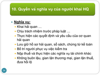  Nghĩa vụ:
 Khai hải quan …
 Chịu trách nhiệm trước pháp luật …
 Thực hiện các quyết định và yêu cầu của cơ quan
hải quan
 Lưu giữ hồ sơ hải quan, sổ sách, chứng từ kế toán
 Bố trí người phục vụ việc kiểm tra
 Nộp thuế và thực hiện các nghĩa vụ tài chính khác
 Không buôn lậu, gian lận thương mại, gian lận thuế,
đưa hối lộ
10. Quyền và nghĩa vụ của người khai HQ
34
 