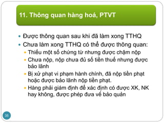  Được thông quan sau khi đã làm xong TTHQ
 Chưa làm xong TTHQ có thể được thông quan:
 Thiếu một số chứng từ nhưng được chậm nộp
 Chưa nộp, nộp chưa đủ số tiền thuế nhưng được
bảo lãnh
 Bị xử phạt vi phạm hành chính, đã nộp tiền phạt
hoặc được bảo lãnh nộp tiền phạt.
 Hàng phải giám định để xác định có được XK, NK
hay không, được phép đưa về bảo quản
11. Thông quan hàng hoá, PTVT
35
 
