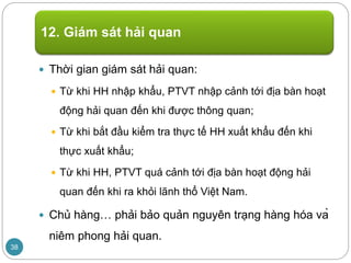  Thời gian giám sát hải quan:
 Từ khi HH nhập khẩu, PTVT nhập cảnh tới địa bàn hoạt
động hải quan đến khi được thông quan;
 Từ khi bắt đầu kiểm tra thực tế HH xuất khẩu đến khi
thực xuất khẩu;
 Từ khi HH, PTVT quá cảnh tới địa bàn hoạt động hải
quan đến khi ra khỏi lãnh thổ Việt Nam.
 Chủ hàng… phải bảo quản nguyên trạng hàng hóa và
niêm phong hải quan.
12. Giám sát hải quan
38
 