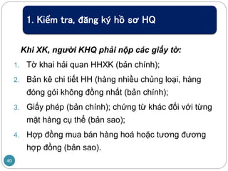 Khi XK, người KHQ phải nộp các giấy tờ:
1. Tờ khai hải quan HHXK (bản chính);
2. Bản kê chi tiết HH (hàng nhiều chủng loại, hàng
đóng gói không đồng nhất (bản chính);
3. Giấy phép (bản chính); chứng từ khác đối với từng
mặt hàng cụ thể (bản sao);
4. Hợp đồng mua bán hàng hoá hoặc tương đương
hợp đồng (bản sao).
40
1. Kiểm tra, đăng ký hồ sơ HQ
 