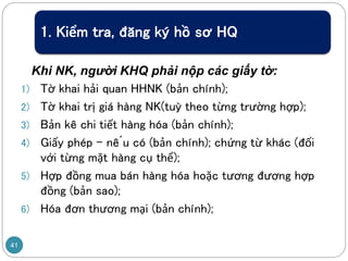 1. Kiểm tra, đăng ký hồ sơ HQ
Khi NK, người KHQ phải nộp các giấy tờ:
1) Tờ khai hải quan HHNK (bản chính);
2) Tờ khai trị giá hàng NK(tuỳ theo từng trường hợp);
3) Bản kê chi tiết hàng hóa (bản chính);
4) Giấy phép – nếu có (bản chính); chứng từ khác (đối
với từng mặt hàng cụ thể);
5) Hợp đồng mua bán hàng hóa hoặc tương đương hợp
đồng (bản sao);
6) Hóa đơn thương mại (bản chính);
41
 
