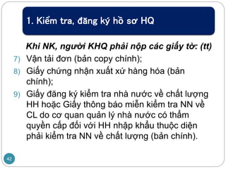 1. Kiểm tra, đăng ký hồ sơ HQ
Khi NK, người KHQ phải nộp các giấy tờ: (tt)
7) Vận tải đơn (bản copy chính);
8) Giấy chứng nhận xuất xứ hàng hóa (bản
chính);
9) Giấy đăng ký kiểm tra nhà nước về chất lượng
HH hoặc Giấy thông báo miễn kiểm tra NN về
CL do cơ quan quản lý nhà nước có thẩm
quyền cấp đối với HH nhập khẩu thuộc diện
phải kiểm tra NN về chất lượng (bản chính).
42
 