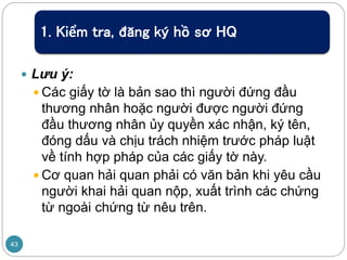 1. Kiểm tra, đăng ký hồ sơ HQ
 Lưu ý:
 Các giấy tờ là bản sao thì người đứng đầu
thương nhân hoặc người được người đứng
đầu thương nhân ủy quyền xác nhận, ký tên,
đóng dấu và chịu trách nhiệm trước pháp luật
về tính hợp pháp của các giấy tờ này.
 Cơ quan hải quan phải có văn bản khi yêu cầu
người khai hải quan nộp, xuất trình các chứng
từ ngoài chứng từ nêu trên.
43
 