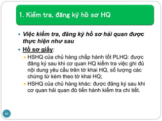 1. Kiểm tra, đăng ký hồ sơ HQ
 Việc kiểm tra, đăng ký hồ sơ hải quan được
thực hiện như sau
 Hồ sơ giấy:
 HSHQ của chủ hàng chấp hành tốt PLHQ: được
đăng ký sau khi cơ quan HQ kiểm tra việc ghi đủ
nội dung yêu cầu trên tờ khai HQ, số lượng các
chứng từ kèm theo tờ khai HQ;
 HSHQ của chủ hàng khác: được đăng ký sau khi
cơ quan hải quan đó tiến hành kiểm tra chi tiết.
44
 