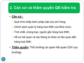 2. Căn cứ và thẩm quyền QĐ kiểm tra
 Căn cứ :
 Quá trình chấp hành pháp luật của chủ hàng;
 Chính sách quản lý hàng hoá XNK của Nhà nước;
 Tính chất, chủng loại, nguồn gốc hàng hoá XNK;
 Hồ sơ hải quan và các thông tin khác có liên quan đến
hàng hoá XNK.
 Thẩm quyền: Thủ trưởng cơ quan hải quan (Chi cục
trưởng)
46
 