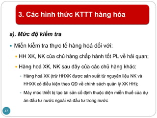 3. Các hình thức KTTT hàng hóa
a). Mức độ kiểm tra
 Miễn kiểm tra thực tế hàng hoá đối với:
 HH XK, NK của chủ hàng chấp hành tốt PL về hải quan;
 Hàng hoá XK, NK sau đây của các chủ hàng khác:
 Hàng hoá XK (trừ HHXK được sản xuất từ nguyên liệu NK và
HHXK có điều kiện theo QĐ về chính sách quản lý XK HH);
 Máy móc thiết bị tạo tài sản cố định thuộc diện miễn thuế của dự
án đầu tư nước ngoài và đầu tư trong nước
47
 