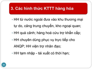 3. Các hình thức KTTT hàng hóa
 HH từ nước ngoài đưa vào khu thương mại
tự do, cảng trung chuyển, kho ngoại quan;
 HH quá cảnh; hàng hoá cứu trợ khẩn cấp;
 HH chuyên dùng phục vụ trực tiếp cho
ANQP; HH viện trợ nhân đạo;
 HH tạm nhập - tái xuất có thời hạn;
48
 