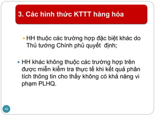 3. Các hình thức KTTT hàng hóa
 HH thuộc các trường hợp đặc biệt khác do
Thủ tướng Chính phủ quyết định;
 HH khác không thuộc các trường hợp trên
được miễn kiểm tra thực tế khi kết quả phân
tích thông tin cho thấy không có khả năng vi
phạm PLHQ.
49
 