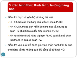 3. Các hình thức Kinh tế thị trường hàng
hóa
 Kiểm tra thực tế toàn bộ lô hàng đối với:
 HH XK, NK của chủ hàng nhiều lần vi phạm PLHQ;
 HH XK, NK thuộc diện miễn kiểm tra thực tế, nhưng cơ
quan HQ phát hiện có dấu hiệu vi phạm PLHQ;
 HH xác định có khả năng vi phạm PLHQ qua kết quả phân
tích thông tin của cơ quan HQ.
 Kiểm tra xác suất để đánh giá việc chấp hành PLHQ của
chủ hàng tối đa không quá 5% tổng số tờ khai HQ
50
 