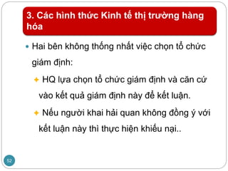 3. Các hình thức Kinh tế thị trường hàng
hóa
 Hai bên không thống nhất việc chọn tổ chức
giám định:
 HQ lựa chọn tổ chức giám định và căn cứ
vào kết quả giám định này để kết luận.
 Nếu người khai hải quan không đồng ý với
kết luận này thì thực hiện khiếu nại..
52
 