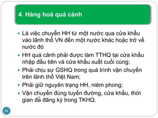  Là việc chuyển HH từ một nước qua cửa khẩu
vào lãnh thổ VN đến một nước khác hoặc trở về
nước đó
 HH quá cảnh phải được làm TTHQ tại cửa khẩu
nhập đầu tiên và cửa khẩu xuất cuối cùng;
 Phải chịu sự GSHQ trong quá trình vận chuyển
trên lãnh thổ Việt Nam;
 Phải giữ nguyên trạng HH, niêm phong;
 Vận chuyển đúng tuyến đường, cửa khẩu, thời
gian đã đăng ký trong TKHQ.
54
 