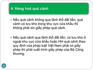  Nếu quá cảnh không qua lãnh thổ đất liền, quá
cảnh có lưu kho trong khu vực cửa khẩu thì
không phải xin giấy phép quá cảnh.
 Nếu quá cảnh qua lãnh thổ đất liền, có lưu kho ở
ngoài khu vực cửa khẩu hoặc HH quá cảnh theo
quy định của pháp luật Việt Nam phải có giấy
phép thì phải xuất trình giấy phép của Bộ Công
thương.
55
 