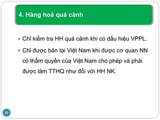  Chỉ kiểm tra HH quá cảnh khi có dấu hiệu VPPL.
 Chỉ được bán tại Việt Nam khi được cơ quan NN
có thẩm quyền của Việt Nam cho phép và phải
được làm TTHQ như đối với HH NK.
56
 