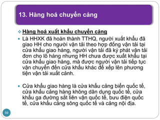  Hàng hoá xuất khẩu chuyển cảng
 Là HHXK đã hoàn thành TTHQ, người xuất khẩu đã
giao HH cho người vận tải theo hợp đồng vận tải tại
cửa khẩu giao hàng, người vận tải đã ký phát vận tải
đơn cho lô hàng nhưng HH chưa được xuất khẩu tại
cửa khẩu giao hàng, mà được người vận tải tiếp tục
vận chuyển đến cửa khẩu khác để xếp lên phương
tiện vận tải xuất cảnh.
 Cửa khẩu giao hàng là cửa khẩu cảng biển quốc tế,
cửa khẩu cảng hàng không dân dụng quốc tế, cửa
khẩu ga đường sắt liên vận quốc tế, bưu điện quốc
tế, cửa khẩu cảng sông quốc tế và cảng nội địa.
59
 